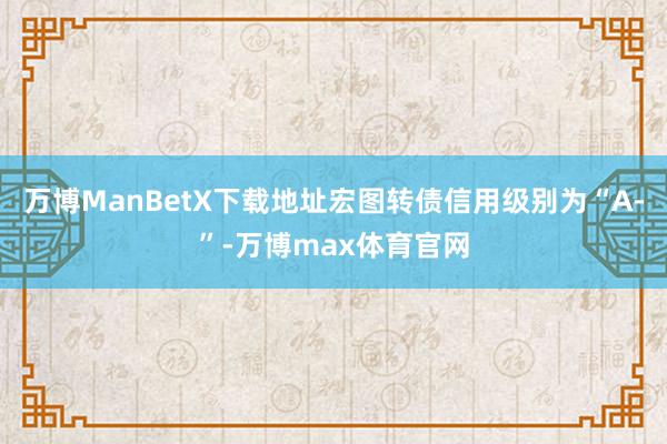 万博ManBetX下载地址宏图转债信用级别为“A-”-万博max体育官网