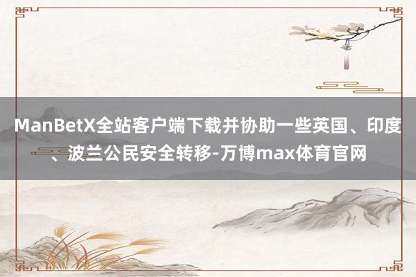 ManBetX全站客户端下载并协助一些英国、印度、波兰公民安全转移-万博max体育官网