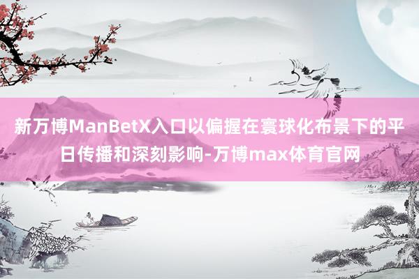新万博ManBetX入口以偏握在寰球化布景下的平日传播和深刻影响-万博max体育官网