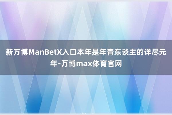 新万博ManBetX入口本年是年青东谈主的详尽元年-万博max体育官网