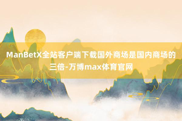 ManBetX全站客户端下载国外商场是国内商场的三倍-万博max体育官网