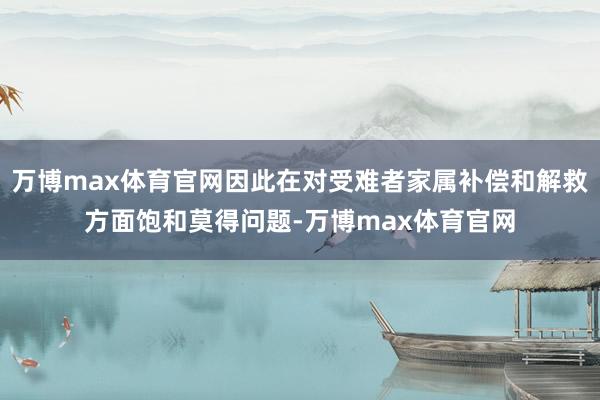 万博max体育官网因此在对受难者家属补偿和解救方面饱和莫得问题-万博max体育官网