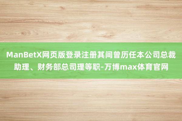 ManBetX网页版登录注册其间曾历任本公司总裁助理、财务部总司理等职-万博max体育官网