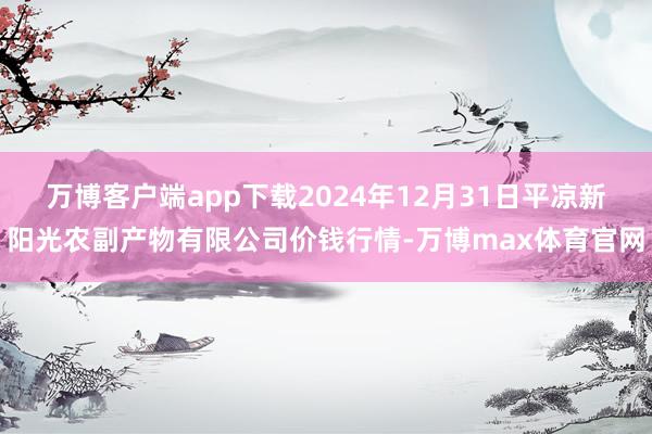 万博客户端app下载2024年12月31日平凉新阳光农副产物有限公司价钱行情-万博max体育官网