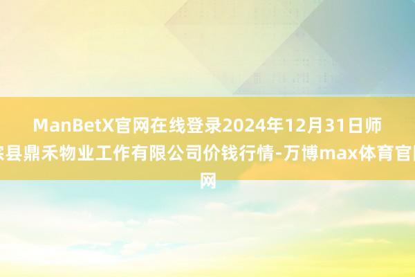 ManBetX官网在线登录2024年12月31日师宗县鼎禾物业工作有限公司价钱行情-万博max体育官网