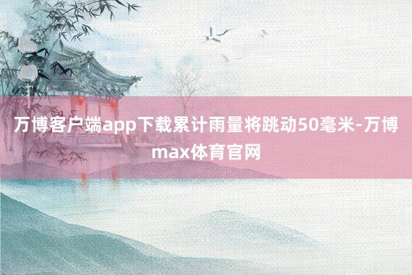 万博客户端app下载累计雨量将跳动50毫米-万博max体育官网
