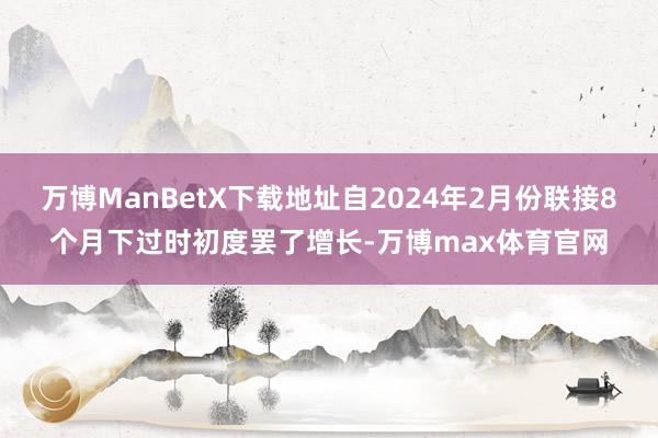 万博ManBetX下载地址自2024年2月份联接8个月下过时初度罢了增长-万博max体育官网