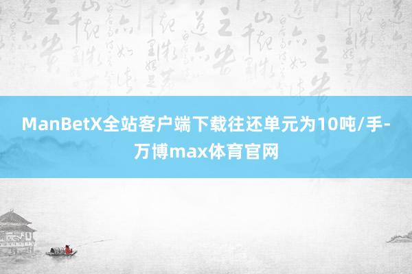 ManBetX全站客户端下载往还单元为10吨/手-万博max体育官网