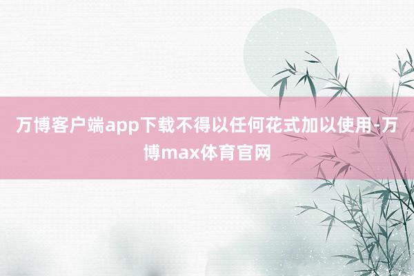 万博客户端app下载不得以任何花式加以使用-万博max体育官网