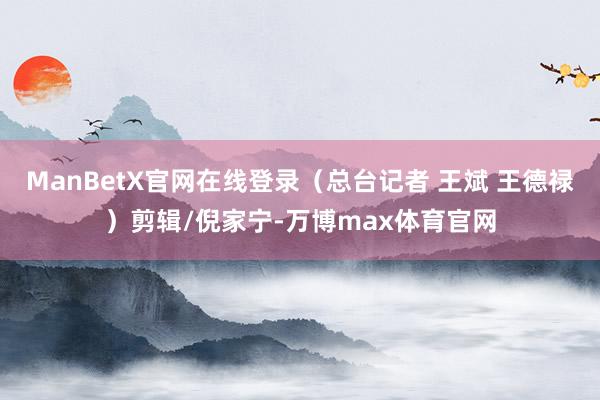 ManBetX官网在线登录（总台记者 王斌 王德禄）剪辑/倪家宁-万博max体育官网