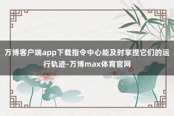 万博客户端app下载指令中心能及时掌捏它们的运行轨迹-万博max体育官网