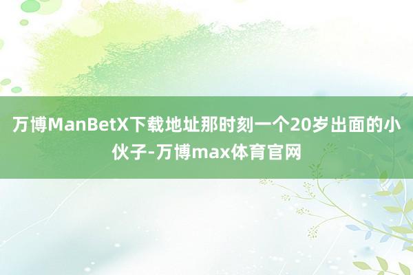 万博ManBetX下载地址那时刻一个20岁出面的小伙子-万博max体育官网