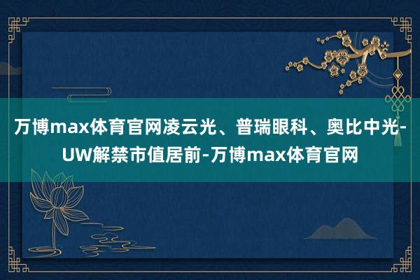 万博max体育官网凌云光、普瑞眼科、奥比中光-UW解禁市值居前-万博max体育官网