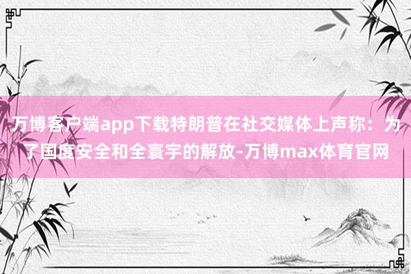 万博客户端app下载特朗普在社交媒体上声称：为了国度安全和全寰宇的解放-万博max体育官网