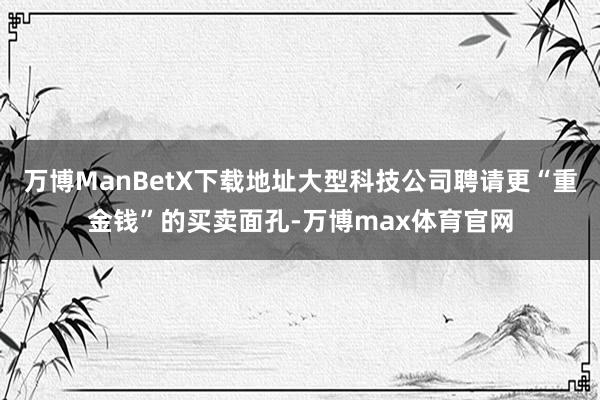 万博ManBetX下载地址大型科技公司聘请更“重金钱”的买卖面孔-万博max体育官网