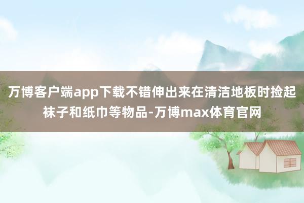万博客户端app下载不错伸出来在清洁地板时捡起袜子和纸巾等物品-万博max体育官网