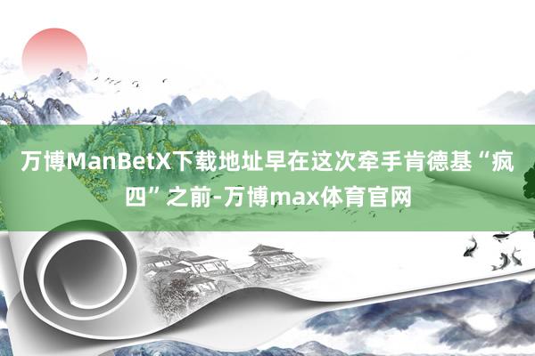 万博ManBetX下载地址早在这次牵手肯德基“疯四”之前-万博max体育官网