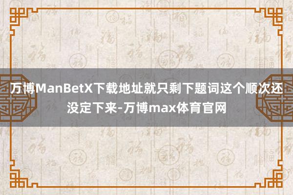 万博ManBetX下载地址就只剩下题词这个顺次还没定下来-万博max体育官网
