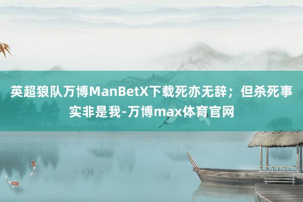 英超狼队万博ManBetX下载死亦无辞；但杀死事实非是我-万博max体育官网