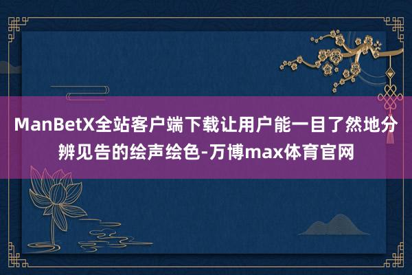 ManBetX全站客户端下载让用户能一目了然地分辨见告的绘声绘色-万博max体育官网