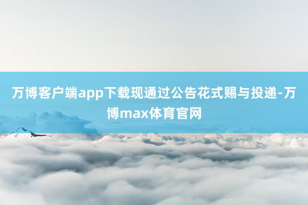 万博客户端app下载现通过公告花式赐与投递-万博max体育官网