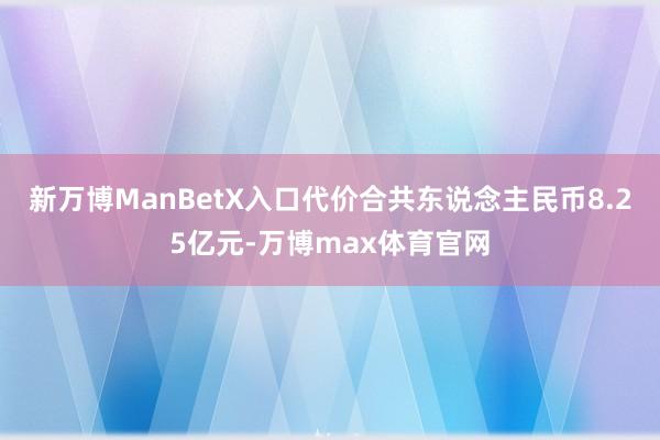 新万博ManBetX入口代价合共东说念主民币8.25亿元-万博max体育官网