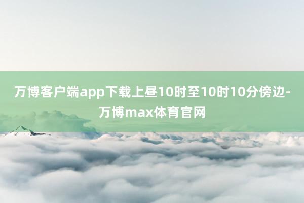 万博客户端app下载上昼10时至10时10分傍边-万博max体育官网