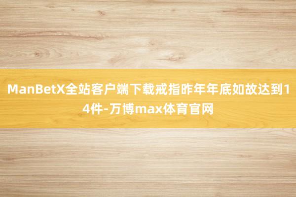 ManBetX全站客户端下载戒指昨年年底如故达到14件-万博max体育官网