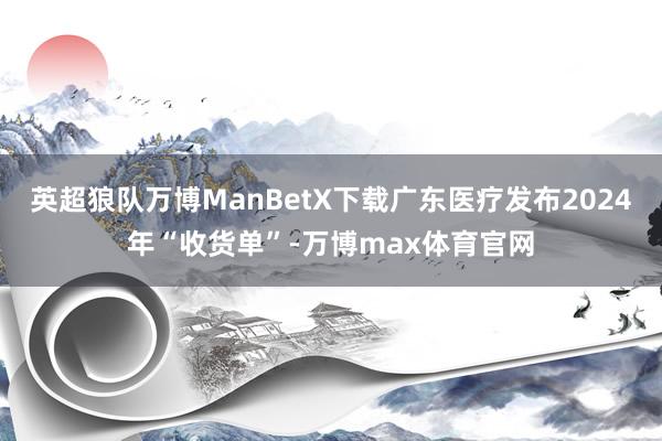 英超狼队万博ManBetX下载广东医疗发布2024年“收货单”-万博max体育官网