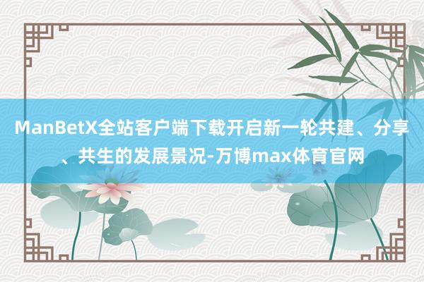 ManBetX全站客户端下载开启新一轮共建、分享、共生的发展景况-万博max体育官网