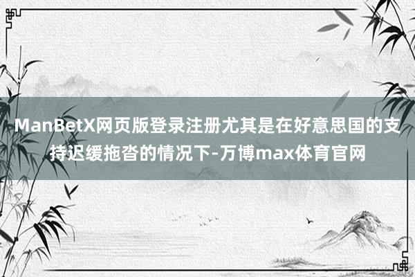 ManBetX网页版登录注册尤其是在好意思国的支持迟缓拖沓的情况下-万博max体育官网