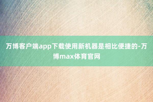 万博客户端app下载使用新机器是相比便捷的-万博max体育官网