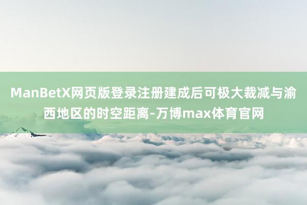ManBetX网页版登录注册建成后可极大裁减与渝西地区的时空距离-万博max体育官网