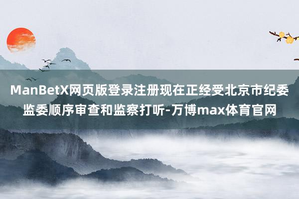 ManBetX网页版登录注册现在正经受北京市纪委监委顺序审查和监察打听-万博max体育官网