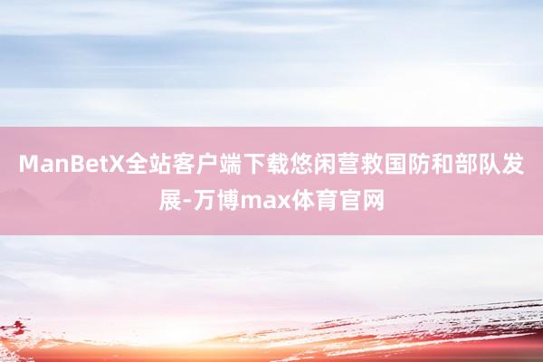 ManBetX全站客户端下载悠闲营救国防和部队发展-万博max体育官网
