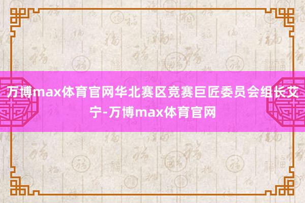 万博max体育官网华北赛区竞赛巨匠委员会组长艾宁-万博max体育官网