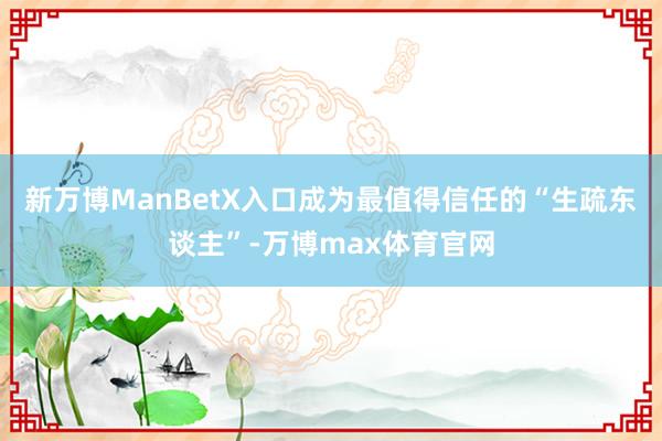 新万博ManBetX入口成为最值得信任的“生疏东谈主”-万博max体育官网