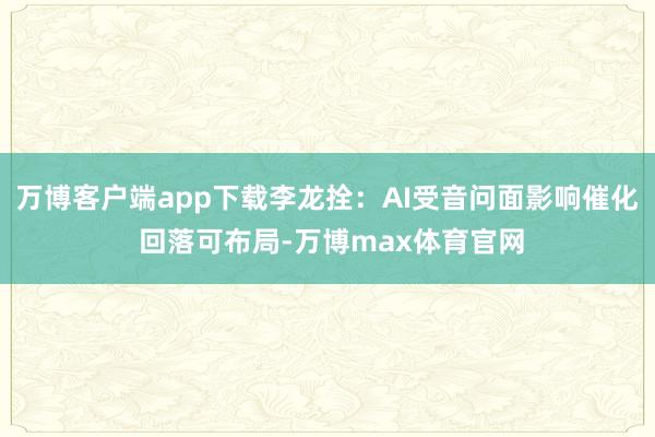 万博客户端app下载李龙拴：AI受音问面影响催化 回落可布局-万博max体育官网