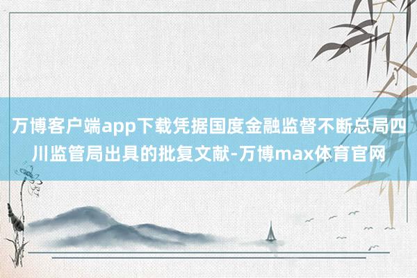 万博客户端app下载凭据国度金融监督不断总局四川监管局出具的批复文献-万博max体育官网