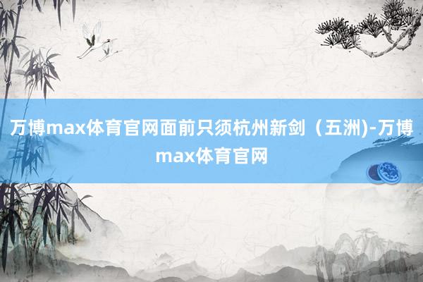 万博max体育官网面前只须杭州新剑（五洲)-万博max体育官网