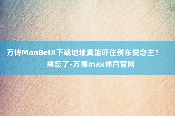 万博ManBetX下载地址真能吓住别东说念主？       别忘了-万博max体育官网