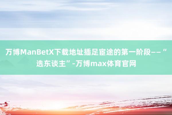 万博ManBetX下载地址插足宦途的第一阶段——“选东谈主”-万博max体育官网