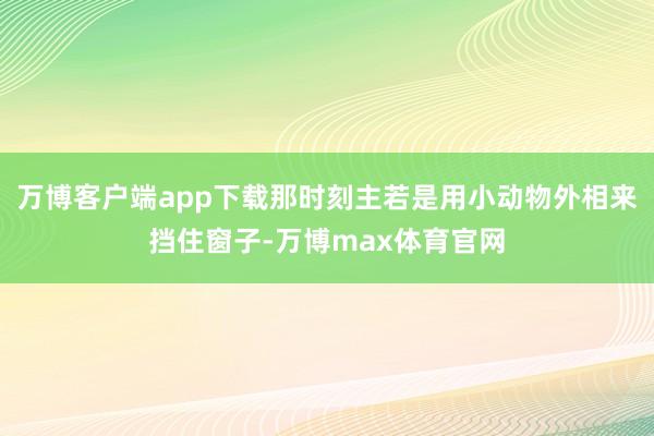 万博客户端app下载那时刻主若是用小动物外相来挡住窗子-万博max体育官网