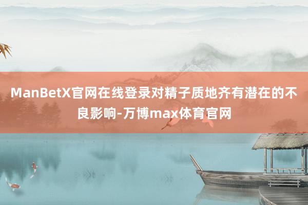 ManBetX官网在线登录对精子质地齐有潜在的不良影响-万博max体育官网