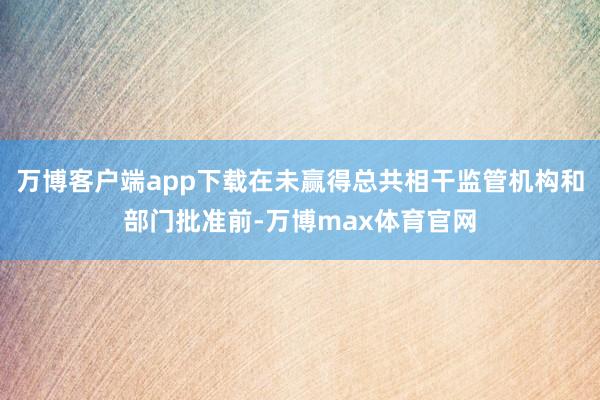 万博客户端app下载在未赢得总共相干监管机构和部门批准前-万博max体育官网