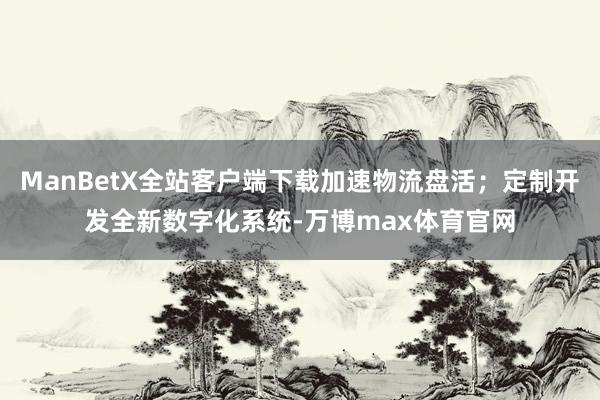 ManBetX全站客户端下载加速物流盘活；定制开发全新数字化系统-万博max体育官网