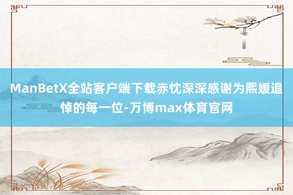 ManBetX全站客户端下载赤忱深深感谢为熙媛追悼的每一位-万博max体育官网