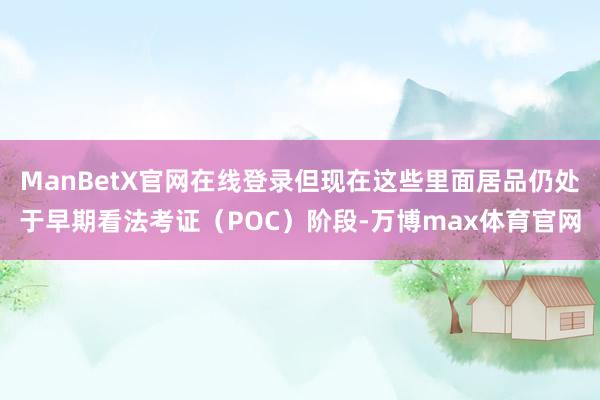 ManBetX官网在线登录但现在这些里面居品仍处于早期看法考证（POC）阶段-万博max体育官网