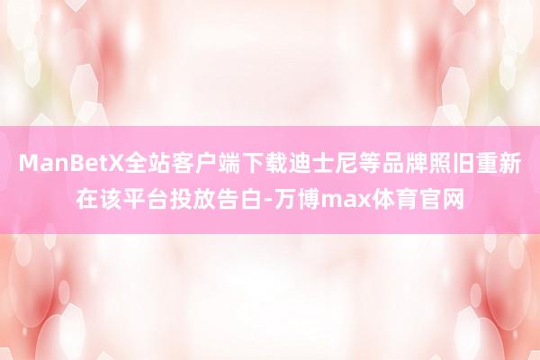 ManBetX全站客户端下载迪士尼等品牌照旧重新在该平台投放告白-万博max体育官网