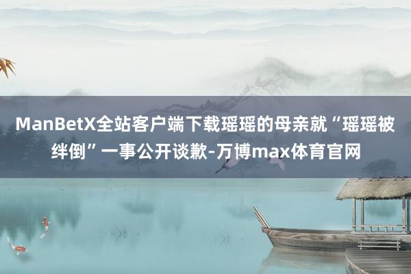 ManBetX全站客户端下载瑶瑶的母亲就“瑶瑶被绊倒”一事公开谈歉-万博max体育官网